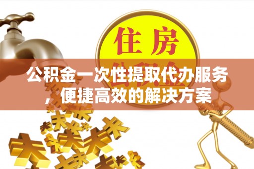 惠城公积金一次性提取代办服务，便捷高效的解决方案
