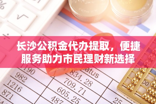 惠城长沙公积金代办提取，便捷服务助力市民理财新选择