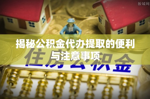 惠城揭秘公积金代办提取的便利与注意事项