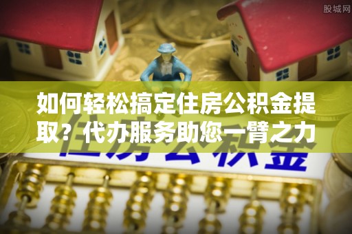惠城如何轻松搞定住房公积金提取？代办服务助您一臂之力
