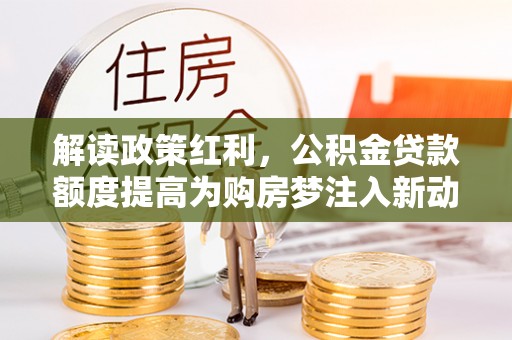 惠城解读政策红利，公积金贷款额度提高为购房梦注入新动力