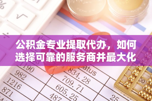 惠城公积金专业提取代办，如何选择可靠的服务商并最大化你的资金收益