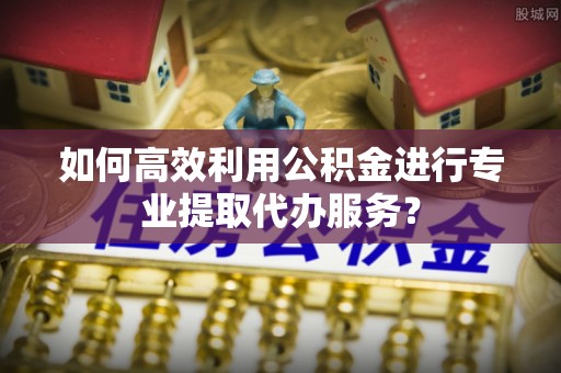 惠城如何高效利用公积金进行专业提取代办服务？