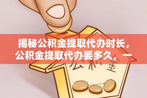 惠城揭秘公积金提取代办时长，公积金提取代办要多久，一文读懂全流程