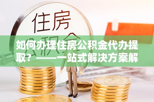 惠城如何办理住房公积金代办提取？——一站式解决方案解析