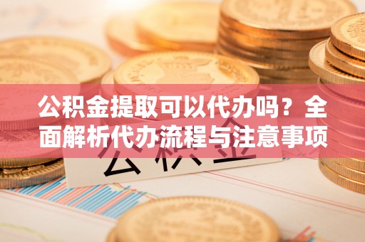 惠城公积金提取可以代办吗？全面解析代办流程与注意事项
